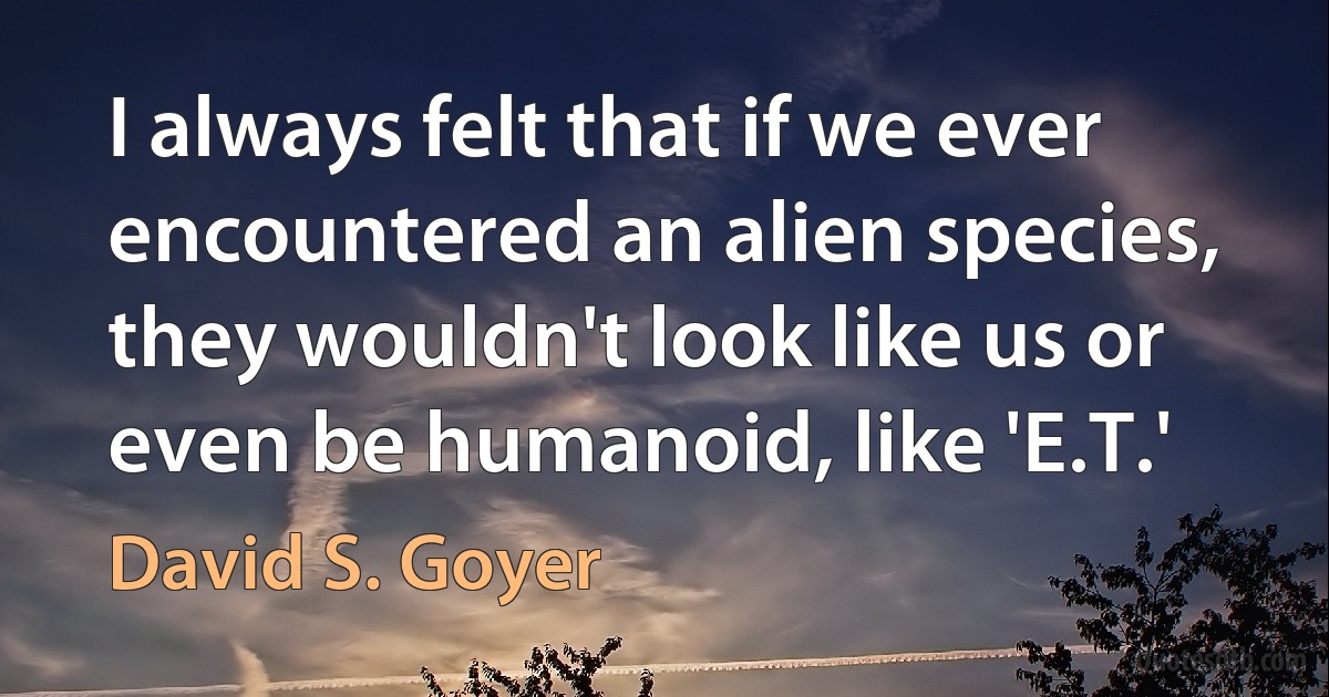 I always felt that if we ever encountered an alien species, they wouldn't look like us or even be humanoid, like 'E.T.' (David S. Goyer)