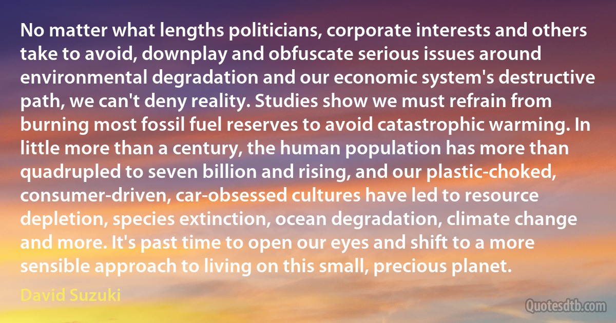 No matter what lengths politicians, corporate interests and others take to avoid, downplay and obfuscate serious issues around environmental degradation and our economic system's destructive path, we can't deny reality. Studies show we must refrain from burning most fossil fuel reserves to avoid catastrophic warming. In little more than a century, the human population has more than quadrupled to seven billion and rising, and our plastic-choked, consumer-driven, car-obsessed cultures have led to resource depletion, species extinction, ocean degradation, climate change and more. It's past time to open our eyes and shift to a more sensible approach to living on this small, precious planet. (David Suzuki)