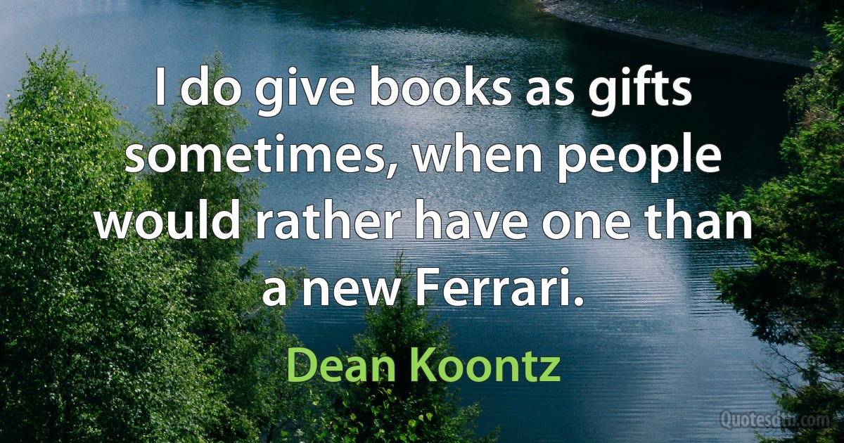 I do give books as gifts sometimes, when people would rather have one than a new Ferrari. (Dean Koontz)