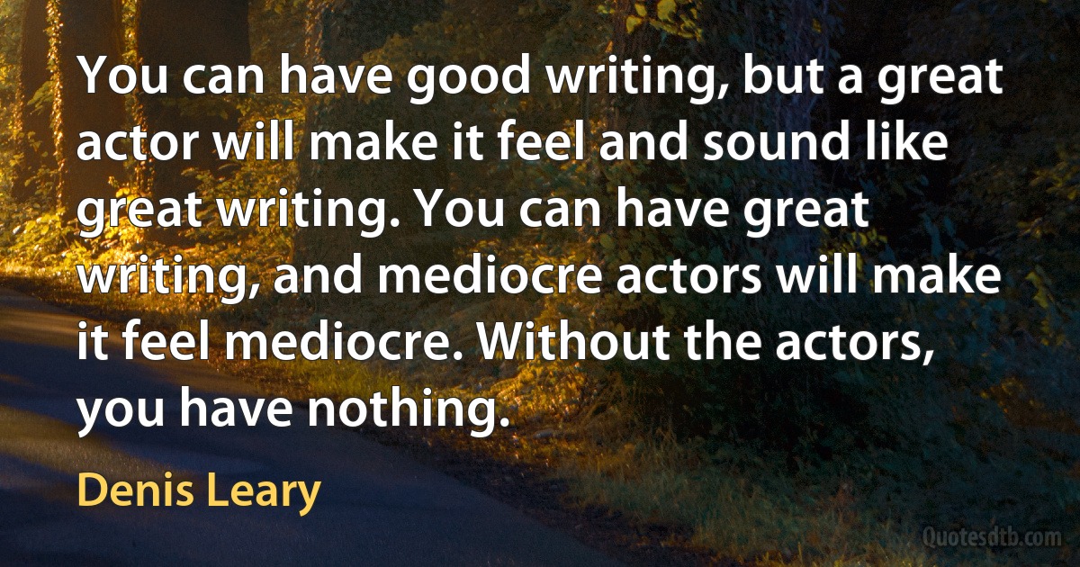 You can have good writing, but a great actor will make it feel and sound like great writing. You can have great writing, and mediocre actors will make it feel mediocre. Without the actors, you have nothing. (Denis Leary)