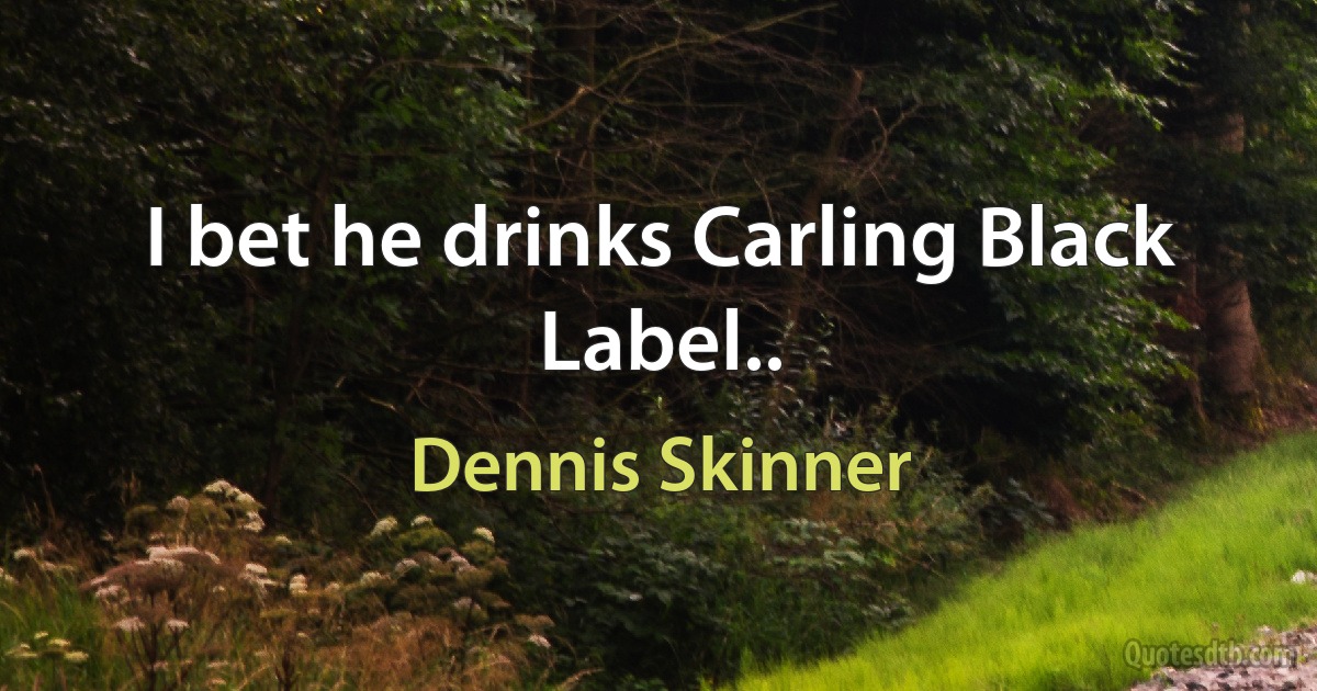 I bet he drinks Carling Black Label.. (Dennis Skinner)