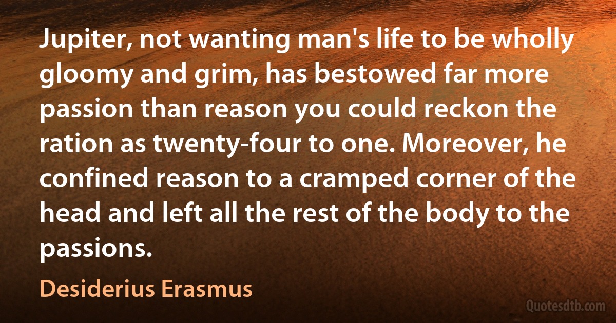 Jupiter, not wanting man's life to be wholly gloomy and grim, has bestowed far more passion than reason you could reckon the ration as twenty-four to one. Moreover, he confined reason to a cramped corner of the head and left all the rest of the body to the passions. (Desiderius Erasmus)