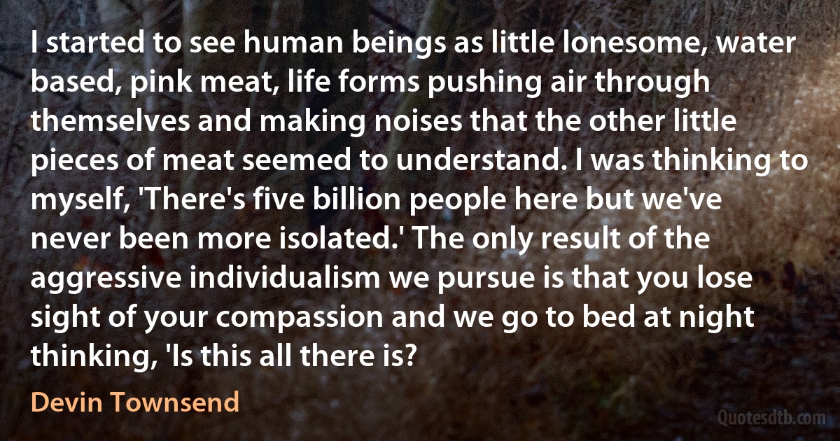 I started to see human beings as little lonesome, water based, pink meat, life forms pushing air through themselves and making noises that the other little pieces of meat seemed to understand. I was thinking to myself, 'There's five billion people here but we've never been more isolated.' The only result of the aggressive individualism we pursue is that you lose sight of your compassion and we go to bed at night thinking, 'Is this all there is? (Devin Townsend)