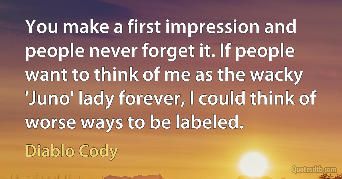 You make a first impression and people never forget it. If people want to think of me as the wacky 'Juno' lady forever, I could think of worse ways to be labeled. (Diablo Cody)