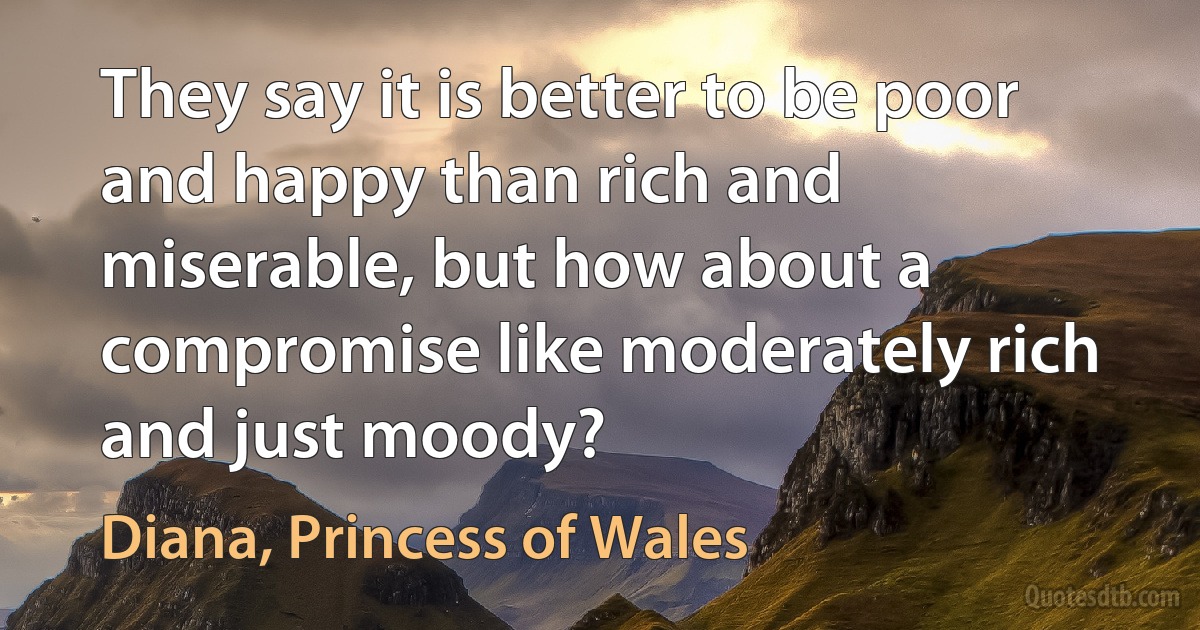 They say it is better to be poor and happy than rich and miserable, but how about a compromise like moderately rich and just moody? (Diana, Princess of Wales)