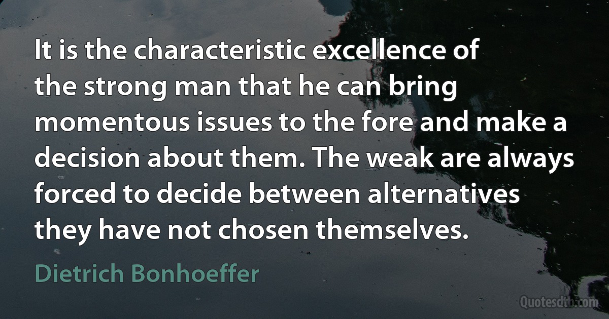 It is the characteristic excellence of the strong man that he can bring momentous issues to the fore and make a decision about them. The weak are always forced to decide between alternatives they have not chosen themselves. (Dietrich Bonhoeffer)