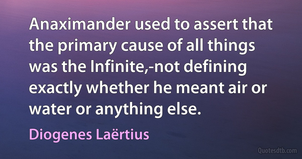 Anaximander used to assert that the primary cause of all things was the Infinite,-not defining exactly whether he meant air or water or anything else. (Diogenes Laërtius)