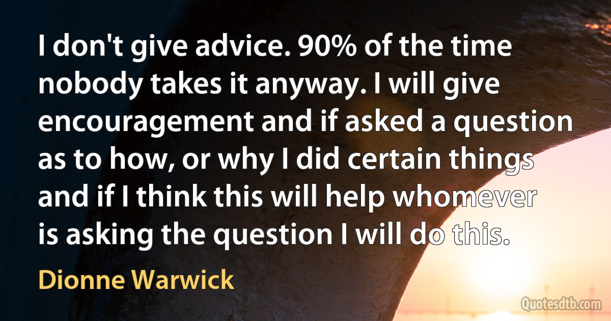 I don't give advice. 90% of the time nobody takes it anyway. I will give encouragement and if asked a question as to how, or why I did certain things and if I think this will help whomever is asking the question I will do this. (Dionne Warwick)