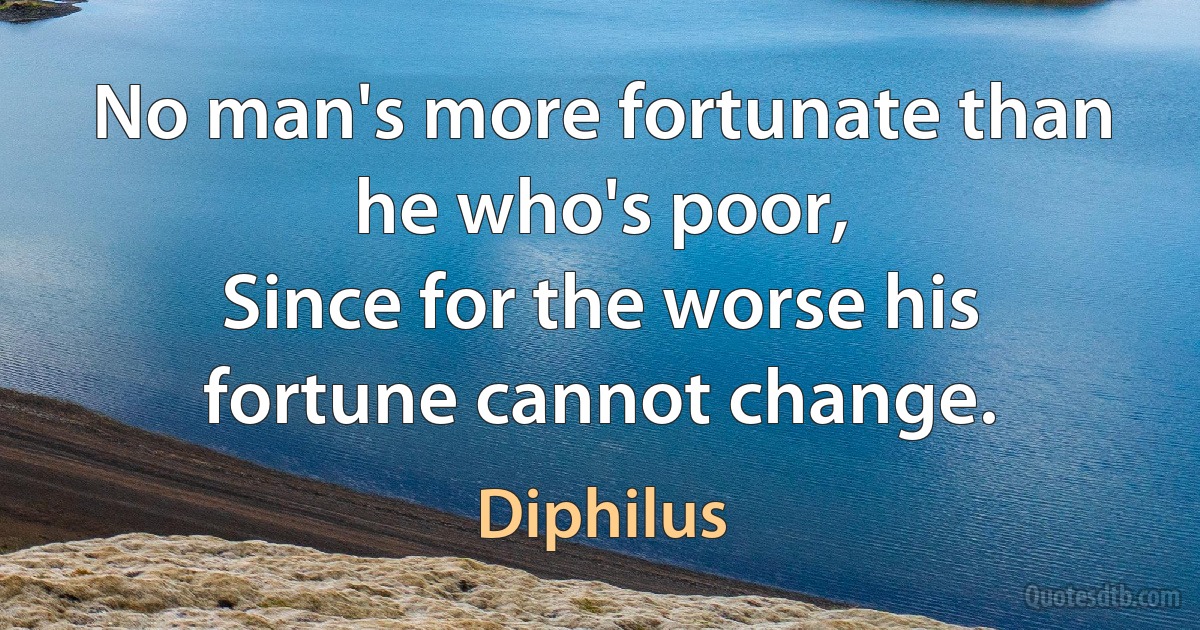 No man's more fortunate than he who's poor,
Since for the worse his fortune cannot change. (Diphilus)