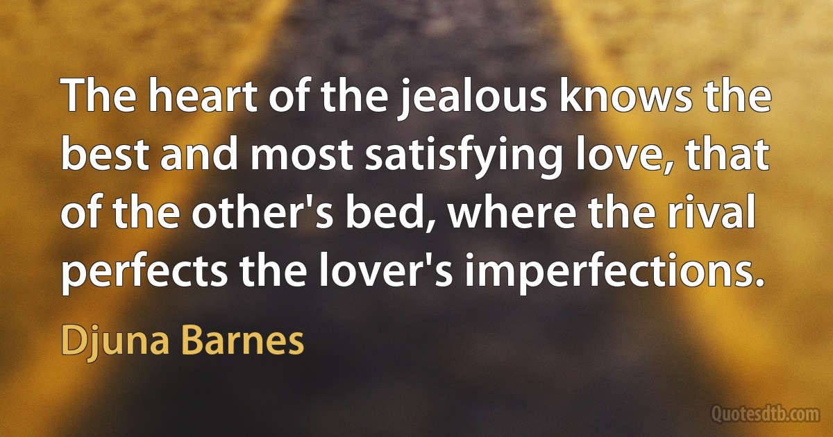 The heart of the jealous knows the best and most satisfying love, that of the other's bed, where the rival perfects the lover's imperfections. (Djuna Barnes)