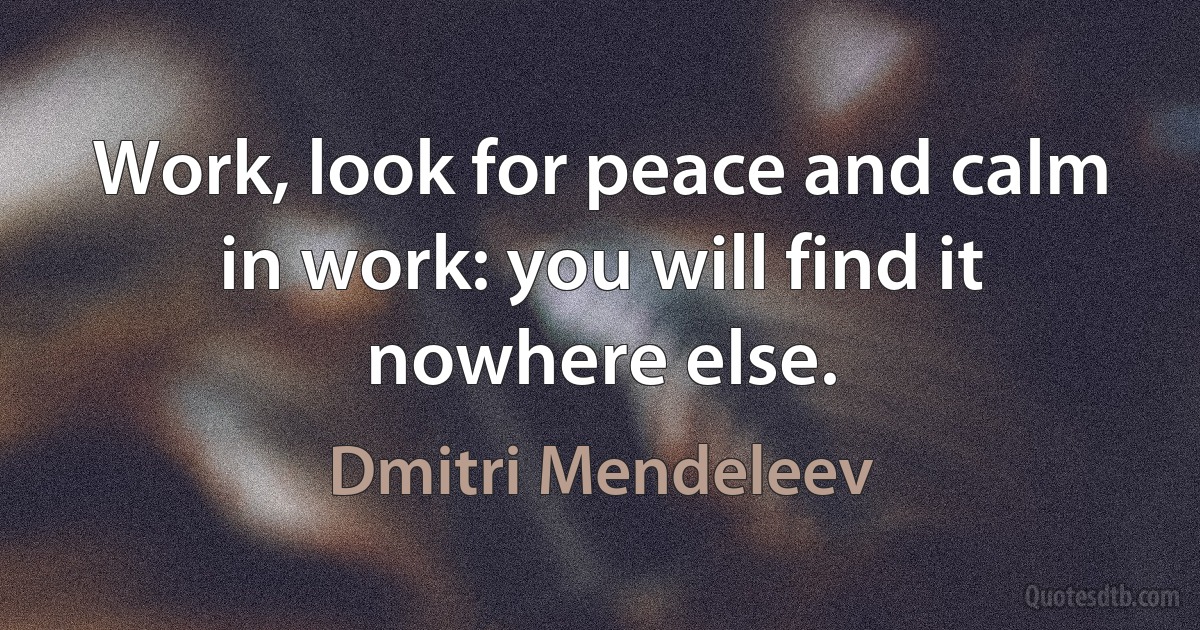 Work, look for peace and calm in work: you will find it nowhere else. (Dmitri Mendeleev)