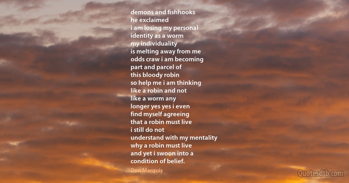 demons and fishhooks
he exclaimed
i am losing my personal
identity as a worm
my individuality
is melting away from me
odds craw i am becoming
part and parcel of
this bloody robin
so help me i am thinking
like a robin and not
like a worm any
longer yes yes i even
find myself agreeing
that a robin must live
i still do not
understand with my mentality
why a robin must live
and yet i swoon into a
condition of belief. (Don Marquis)