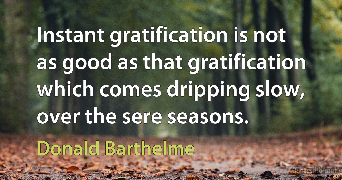 Instant gratification is not as good as that gratification which comes dripping slow, over the sere seasons. (Donald Barthelme)