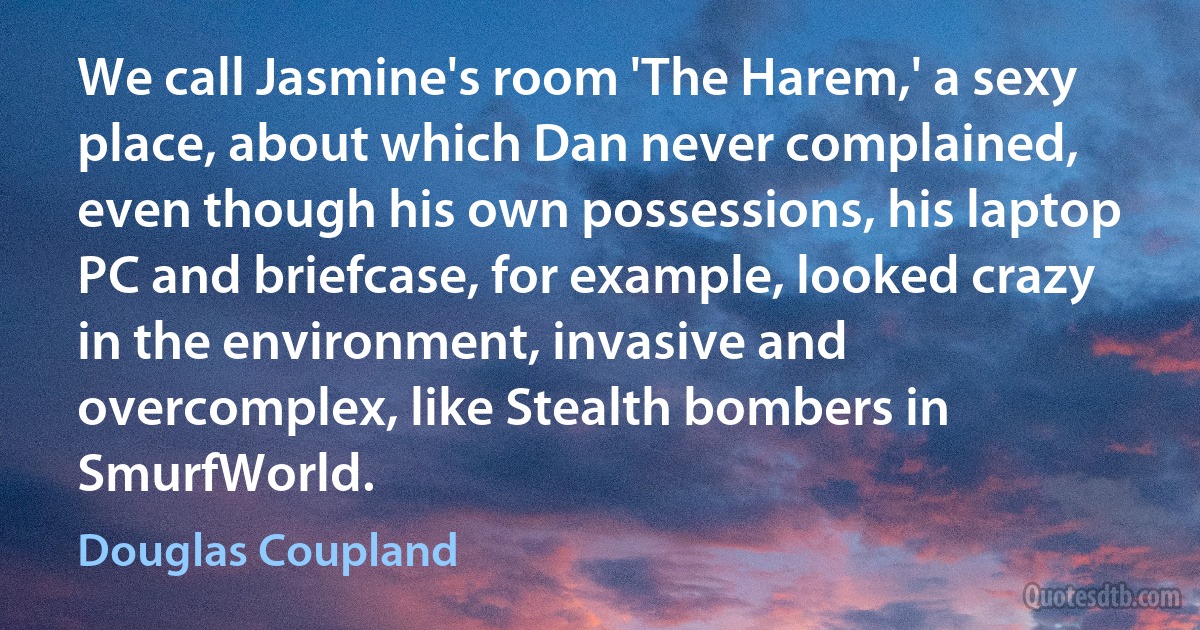 We call Jasmine's room 'The Harem,' a sexy place, about which Dan never complained, even though his own possessions, his laptop PC and briefcase, for example, looked crazy in the environment, invasive and overcomplex, like Stealth bombers in SmurfWorld. (Douglas Coupland)