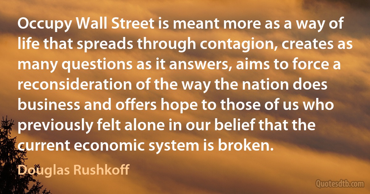 Occupy Wall Street is meant more as a way of life that spreads through contagion, creates as many questions as it answers, aims to force a reconsideration of the way the nation does business and offers hope to those of us who previously felt alone in our belief that the current economic system is broken. (Douglas Rushkoff)