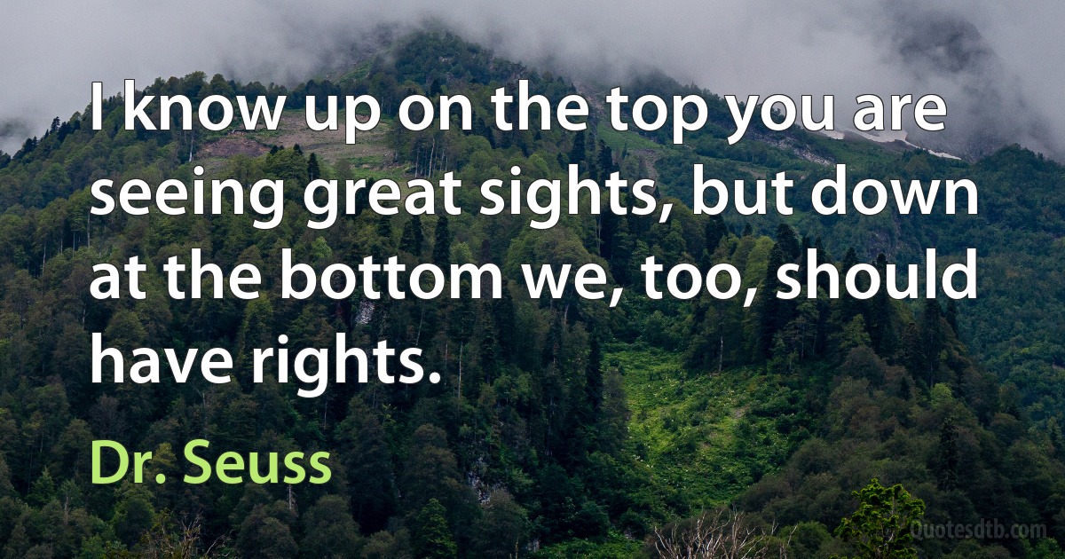 I know up on the top you are seeing great sights, but down at the bottom we, too, should have rights. (Dr. Seuss)