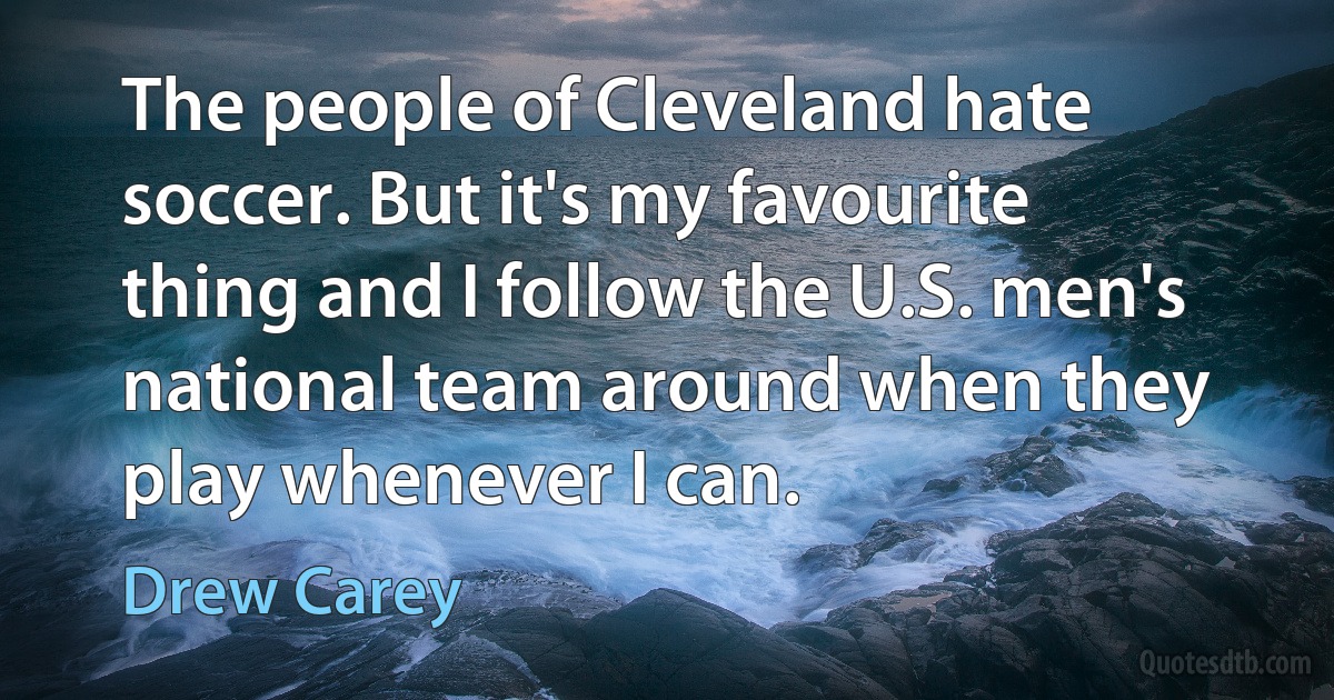 The people of Cleveland hate soccer. But it's my favourite thing and I follow the U.S. men's national team around when they play whenever I can. (Drew Carey)