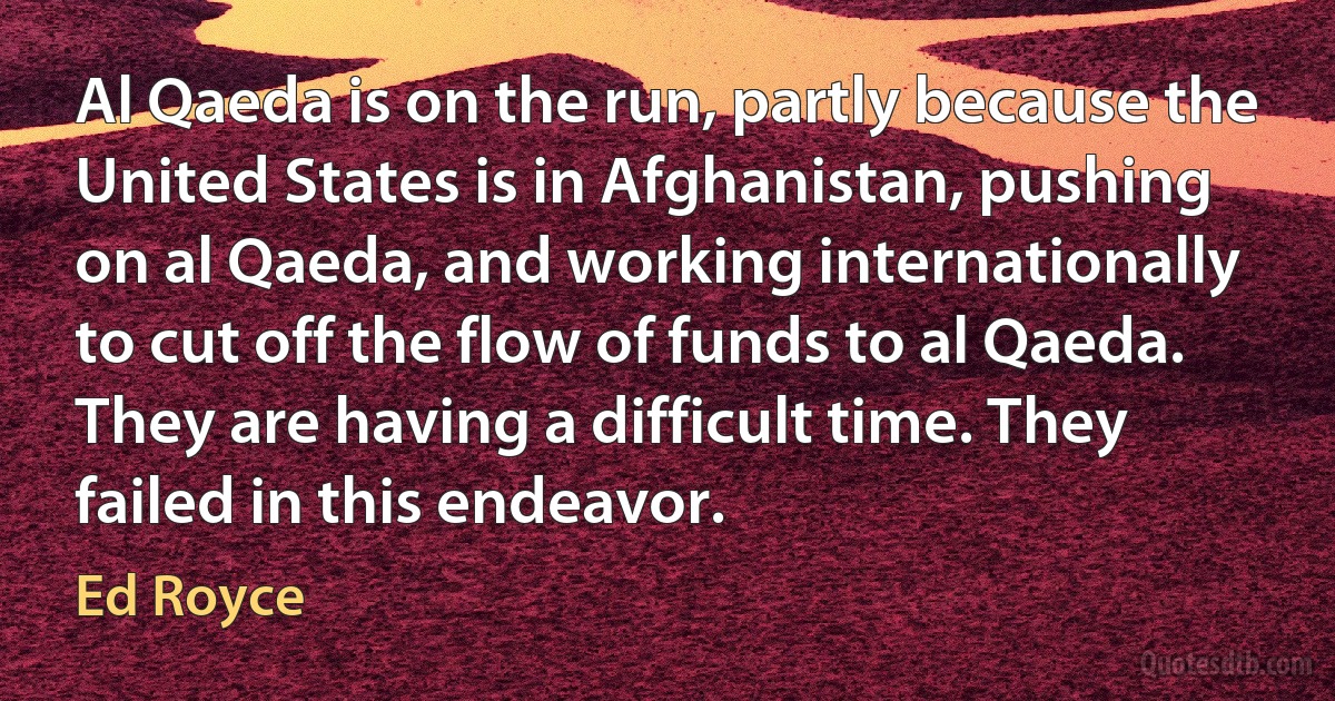 Al Qaeda is on the run, partly because the United States is in Afghanistan, pushing on al Qaeda, and working internationally to cut off the flow of funds to al Qaeda. They are having a difficult time. They failed in this endeavor. (Ed Royce)