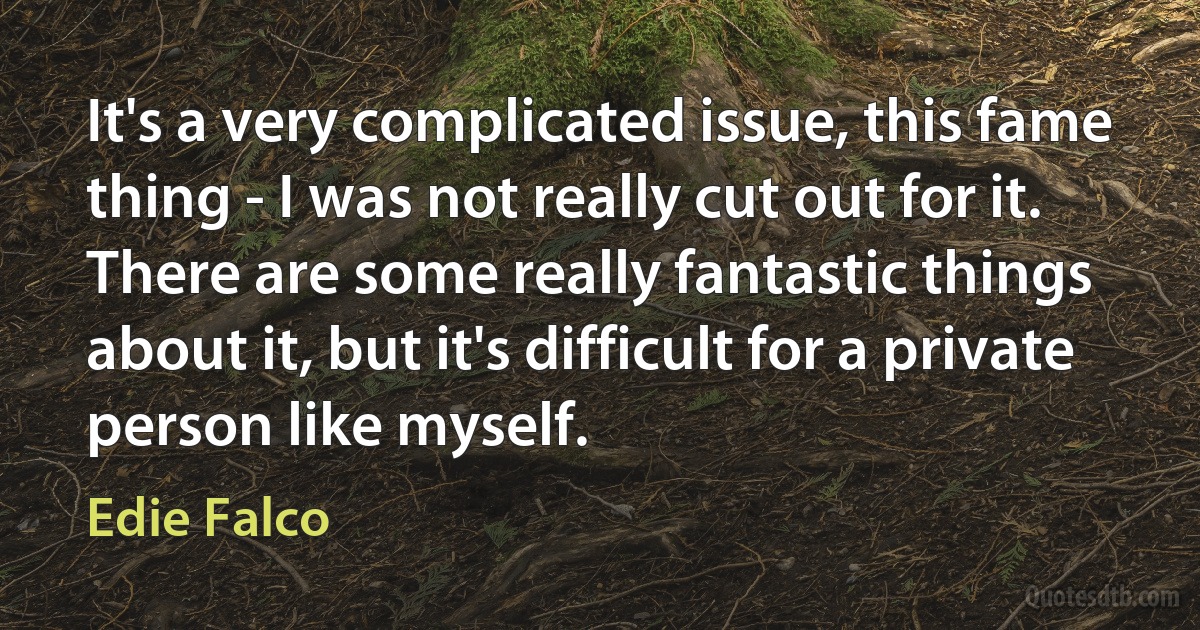 It's a very complicated issue, this fame thing - I was not really cut out for it. There are some really fantastic things about it, but it's difficult for a private person like myself. (Edie Falco)