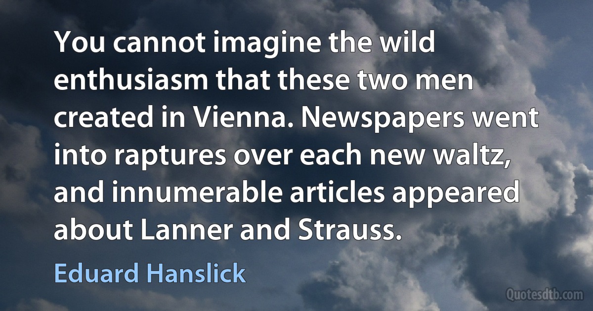 You cannot imagine the wild enthusiasm that these two men created in Vienna. Newspapers went into raptures over each new waltz, and innumerable articles appeared about Lanner and Strauss. (Eduard Hanslick)