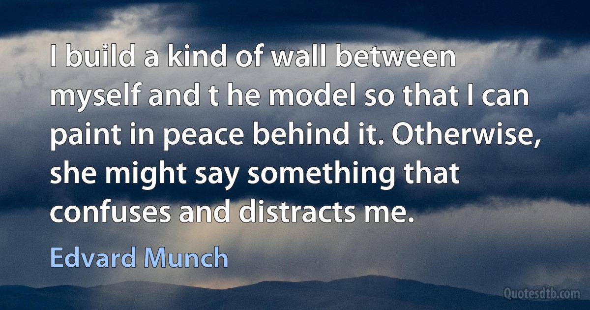 I build a kind of wall between myself and t he model so that I can paint in peace behind it. Otherwise, she might say something that confuses and distracts me. (Edvard Munch)