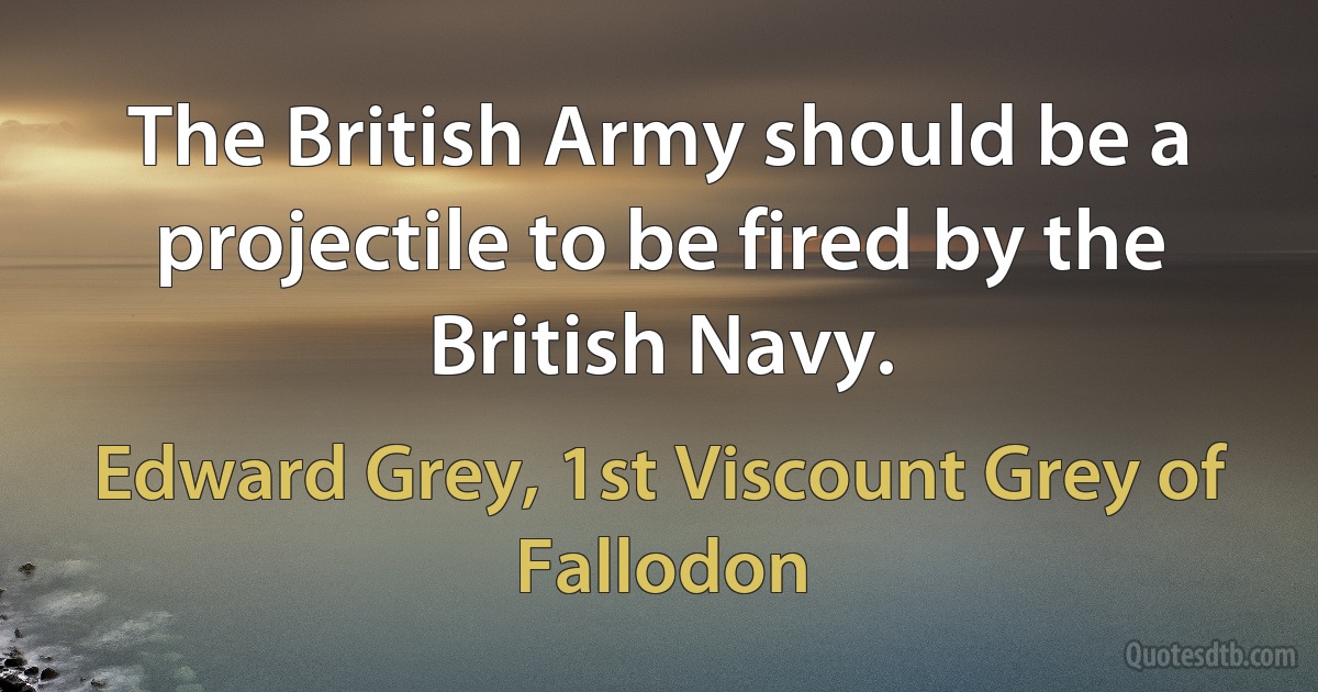 The British Army should be a projectile to be fired by the British Navy. (Edward Grey, 1st Viscount Grey of Fallodon)