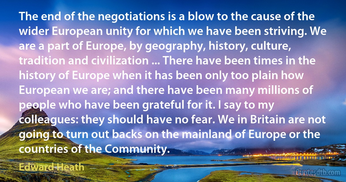 The end of the negotiations is a blow to the cause of the wider European unity for which we have been striving. We are a part of Europe, by geography, history, culture, tradition and civilization ... There have been times in the history of Europe when it has been only too plain how European we are; and there have been many millions of people who have been grateful for it. I say to my colleagues: they should have no fear. We in Britain are not going to turn out backs on the mainland of Europe or the countries of the Community. (Edward Heath)