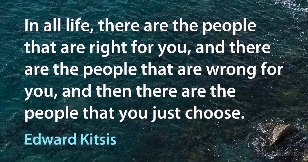 In all life, there are the people that are right for you, and there are the people that are wrong for you, and then there are the people that you just choose. (Edward Kitsis)