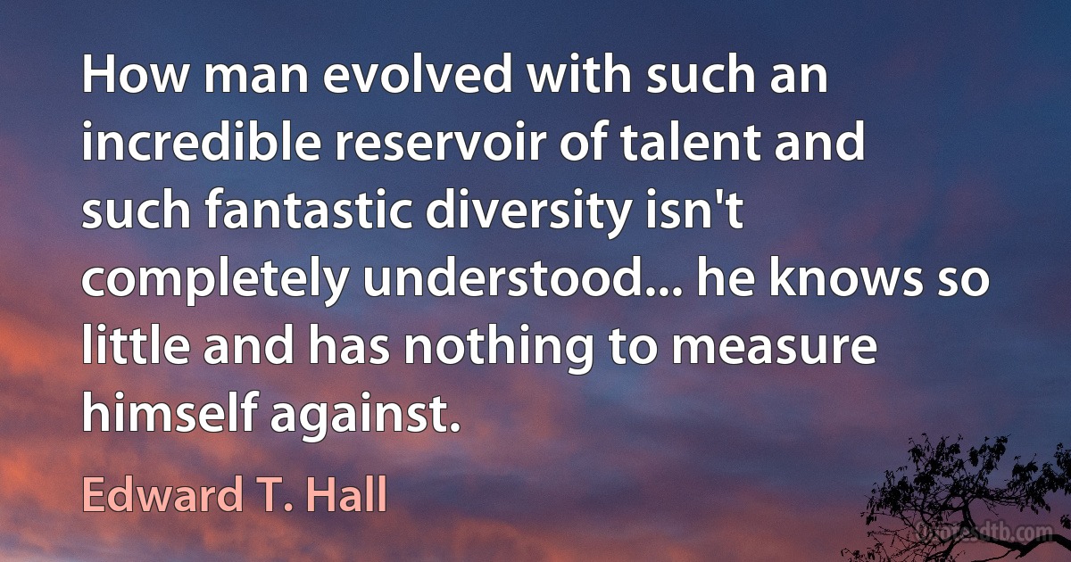 How man evolved with such an incredible reservoir of talent and such fantastic diversity isn't completely understood... he knows so little and has nothing to measure himself against. (Edward T. Hall)