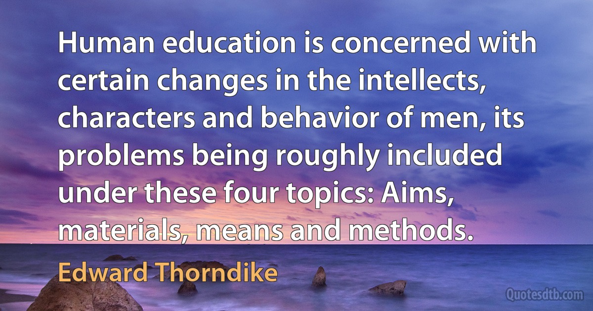 Human education is concerned with certain changes in the intellects, characters and behavior of men, its problems being roughly included under these four topics: Aims, materials, means and methods. (Edward Thorndike)