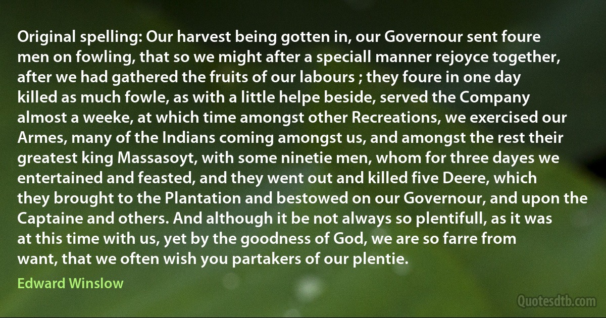 Original spelling: Our harvest being gotten in, our Governour sent foure men on fowling, that so we might after a speciall manner rejoyce together, after we had gathered the fruits of our labours ; they foure in one day killed as much fowle, as with a little helpe beside, served the Company almost a weeke, at which time amongst other Recreations, we exercised our Armes, many of the Indians coming amongst us, and amongst the rest their greatest king Massasoyt, with some ninetie men, whom for three dayes we entertained and feasted, and they went out and killed five Deere, which they brought to the Plantation and bestowed on our Governour, and upon the Captaine and others. And although it be not always so plentifull, as it was at this time with us, yet by the goodness of God, we are so farre from want, that we often wish you partakers of our plentie. (Edward Winslow)