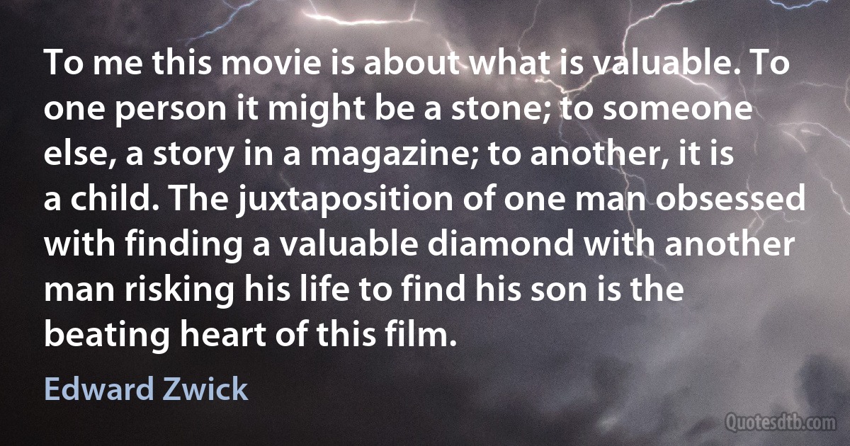 To me this movie is about what is valuable. To one person it might be a stone; to someone else, a story in a magazine; to another, it is a child. The juxtaposition of one man obsessed with finding a valuable diamond with another man risking his life to find his son is the beating heart of this film. (Edward Zwick)