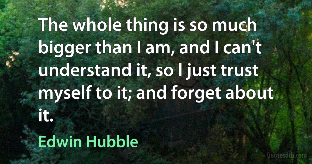 The whole thing is so much bigger than I am, and I can't understand it, so I just trust myself to it; and forget about it. (Edwin Hubble)