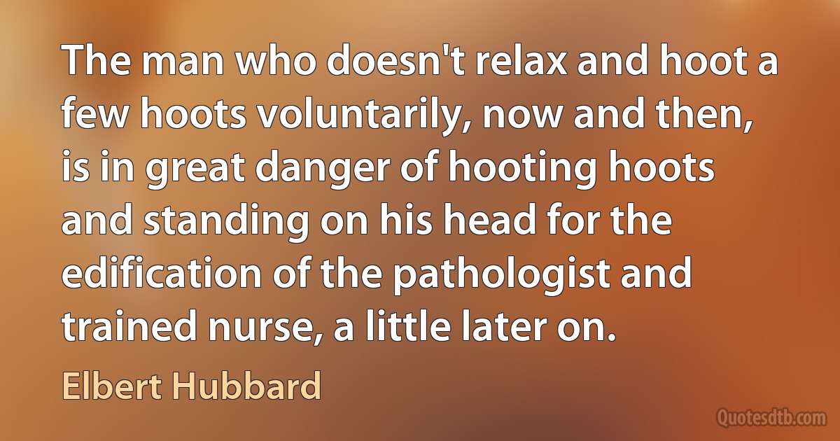 The man who doesn't relax and hoot a few hoots voluntarily, now and then, is in great danger of hooting hoots and standing on his head for the edification of the pathologist and trained nurse, a little later on. (Elbert Hubbard)