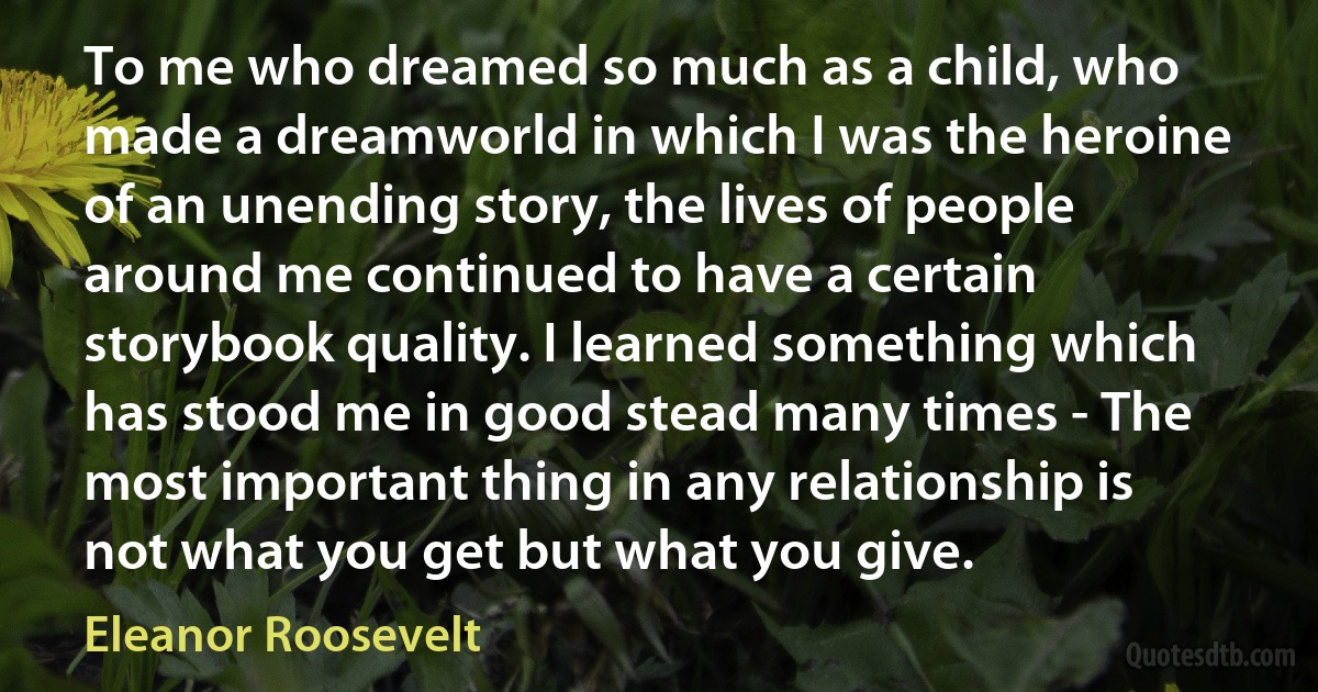 To me who dreamed so much as a child, who made a dreamworld in which I was the heroine of an unending story, the lives of people around me continued to have a certain storybook quality. I learned something which has stood me in good stead many times - The most important thing in any relationship is not what you get but what you give. (Eleanor Roosevelt)