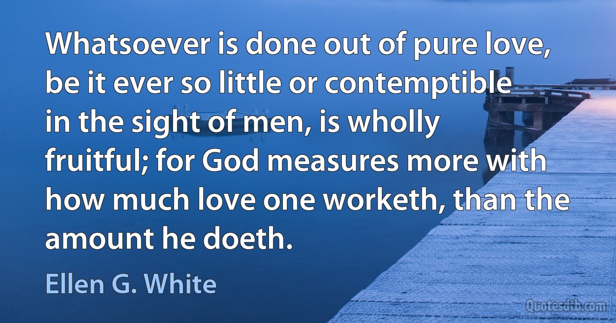 Whatsoever is done out of pure love, be it ever so little or contemptible in the sight of men, is wholly fruitful; for God measures more with how much love one worketh, than the amount he doeth. (Ellen G. White)