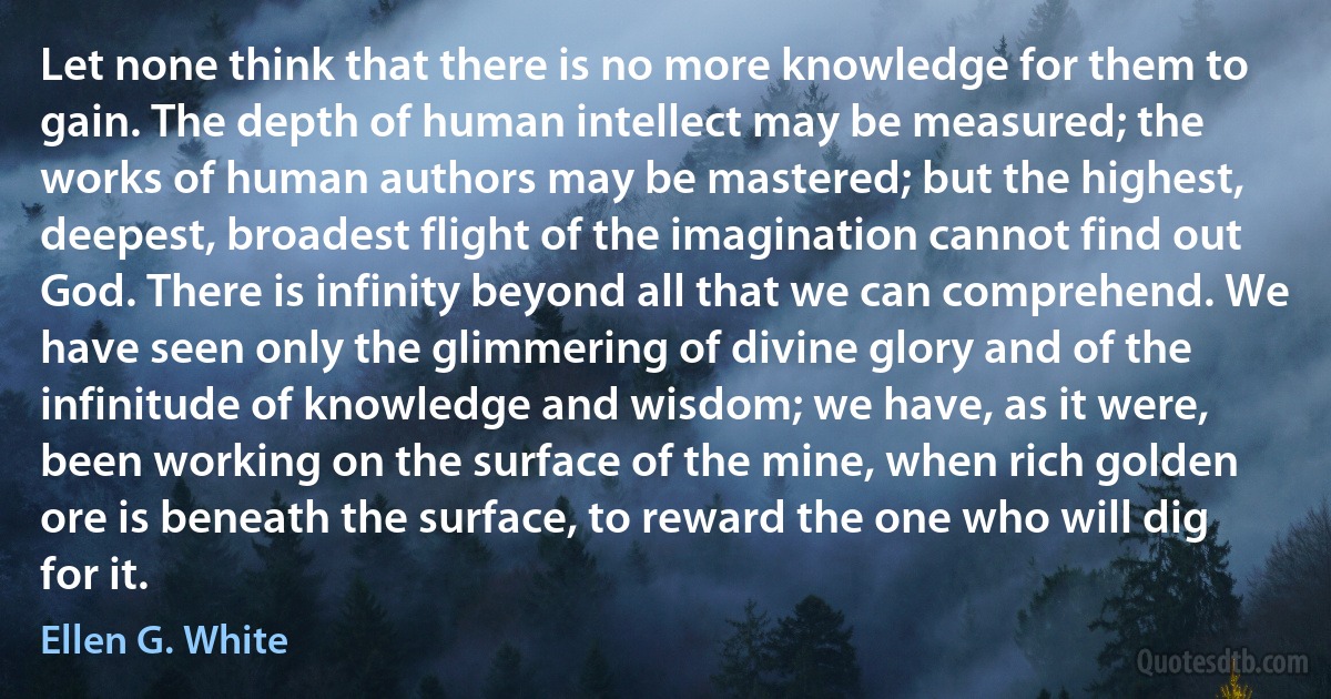 Let none think that there is no more knowledge for them to gain. The depth of human intellect may be measured; the works of human authors may be mastered; but the highest, deepest, broadest flight of the imagination cannot find out God. There is infinity beyond all that we can comprehend. We have seen only the glimmering of divine glory and of the infinitude of knowledge and wisdom; we have, as it were, been working on the surface of the mine, when rich golden ore is beneath the surface, to reward the one who will dig for it. (Ellen G. White)