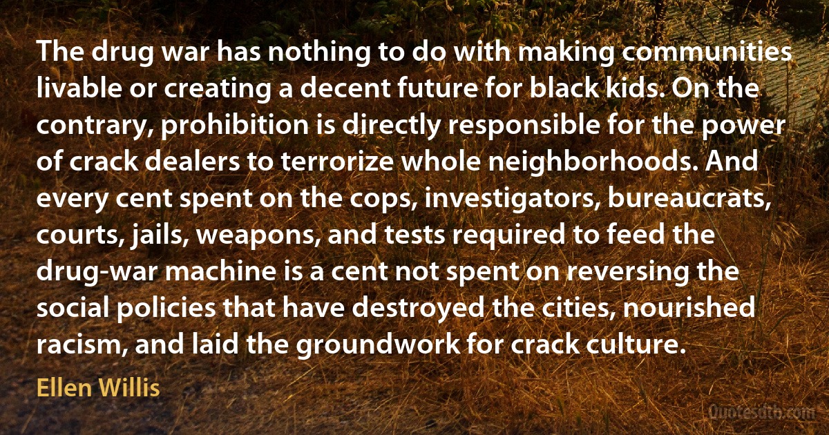 The drug war has nothing to do with making communities livable or creating a decent future for black kids. On the contrary, prohibition is directly responsible for the power of crack dealers to terrorize whole neighborhoods. And every cent spent on the cops, investigators, bureaucrats, courts, jails, weapons, and tests required to feed the drug-war machine is a cent not spent on reversing the social policies that have destroyed the cities, nourished racism, and laid the groundwork for crack culture. (Ellen Willis)