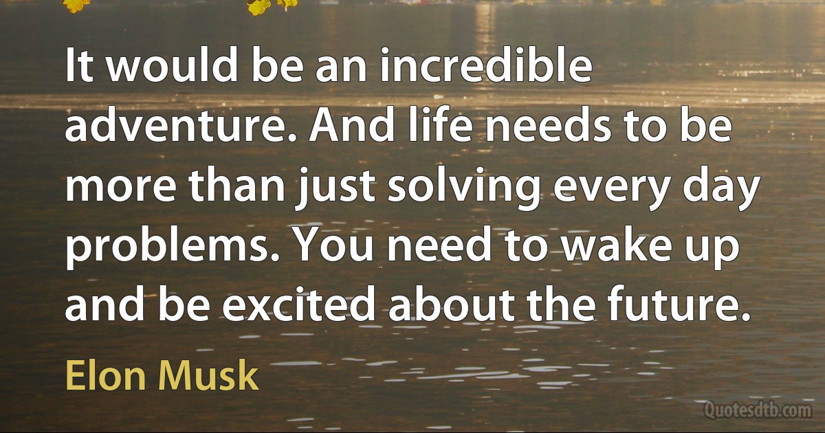 It would be an incredible adventure. And life needs to be more than just solving every day problems. You need to wake up and be excited about the future. (Elon Musk)