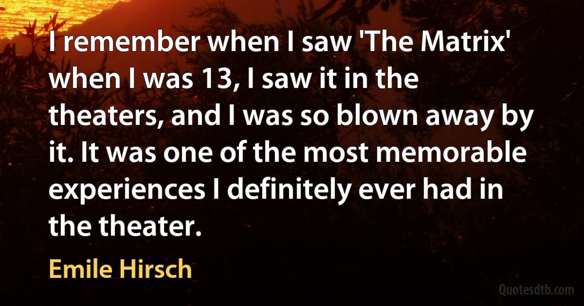 I remember when I saw 'The Matrix' when I was 13, I saw it in the theaters, and I was so blown away by it. It was one of the most memorable experiences I definitely ever had in the theater. (Emile Hirsch)