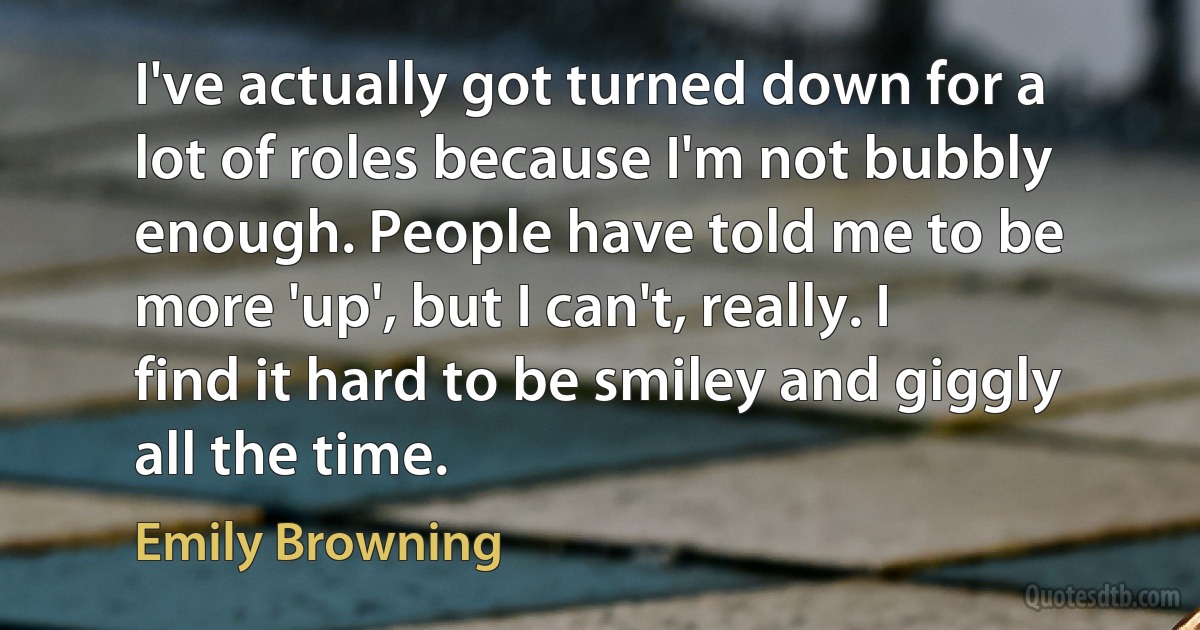 I've actually got turned down for a lot of roles because I'm not bubbly enough. People have told me to be more 'up', but I can't, really. I find it hard to be smiley and giggly all the time. (Emily Browning)