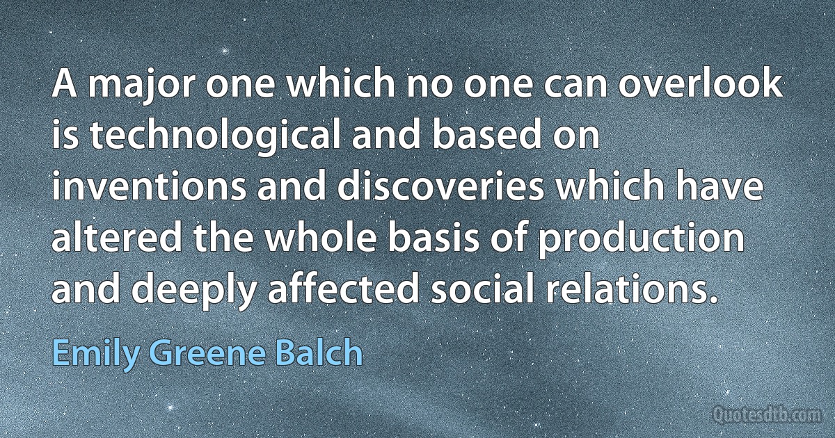 A major one which no one can overlook is technological and based on inventions and discoveries which have altered the whole basis of production and deeply affected social relations. (Emily Greene Balch)