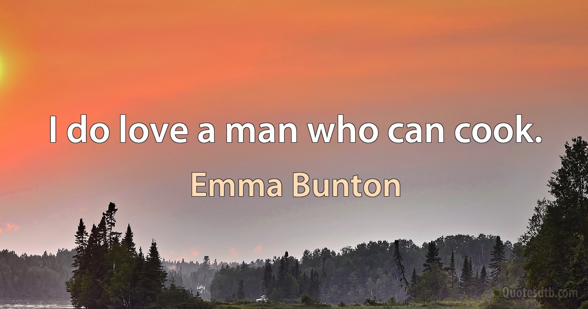 I do love a man who can cook. (Emma Bunton)