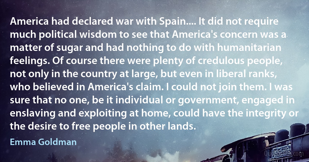 America had declared war with Spain.... It did not require much political wisdom to see that America's concern was a matter of sugar and had nothing to do with humanitarian feelings. Of course there were plenty of credulous people, not only in the country at large, but even in liberal ranks, who believed in America's claim. I could not join them. I was sure that no one, be it individual or government, engaged in enslaving and exploiting at home, could have the integrity or the desire to free people in other lands. (Emma Goldman)