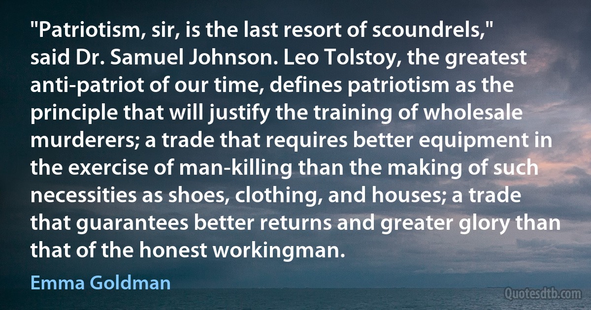 "Patriotism, sir, is the last resort of scoundrels," said Dr. Samuel Johnson. Leo Tolstoy, the greatest anti-patriot of our time, defines patriotism as the principle that will justify the training of wholesale murderers; a trade that requires better equipment in the exercise of man-killing than the making of such necessities as shoes, clothing, and houses; a trade that guarantees better returns and greater glory than that of the honest workingman. (Emma Goldman)