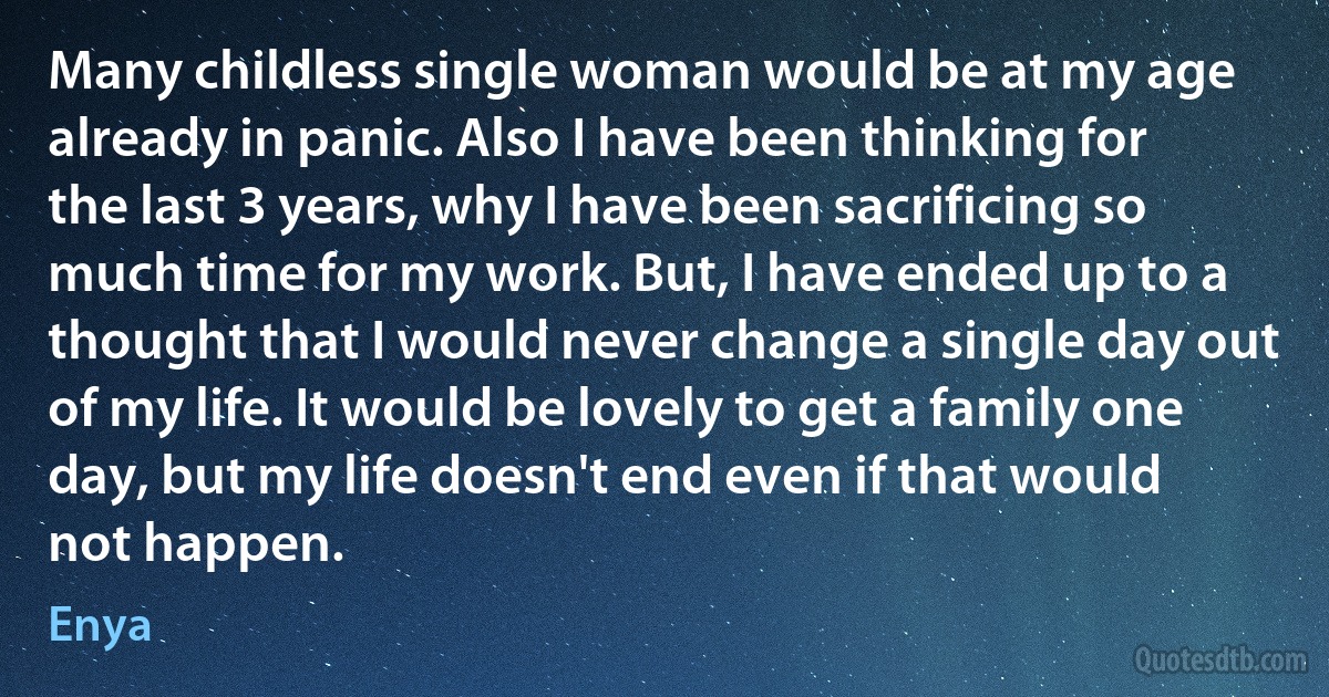 Many childless single woman would be at my age already in panic. Also I have been thinking for the last 3 years, why I have been sacrificing so much time for my work. But, I have ended up to a thought that I would never change a single day out of my life. It would be lovely to get a family one day, but my life doesn't end even if that would not happen. (Enya)