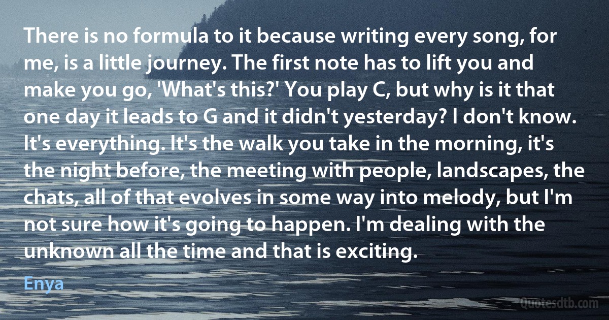 There is no formula to it because writing every song, for me, is a little journey. The first note has to lift you and make you go, 'What's this?' You play C, but why is it that one day it leads to G and it didn't yesterday? I don't know. It's everything. It's the walk you take in the morning, it's the night before, the meeting with people, landscapes, the chats, all of that evolves in some way into melody, but I'm not sure how it's going to happen. I'm dealing with the unknown all the time and that is exciting. (Enya)