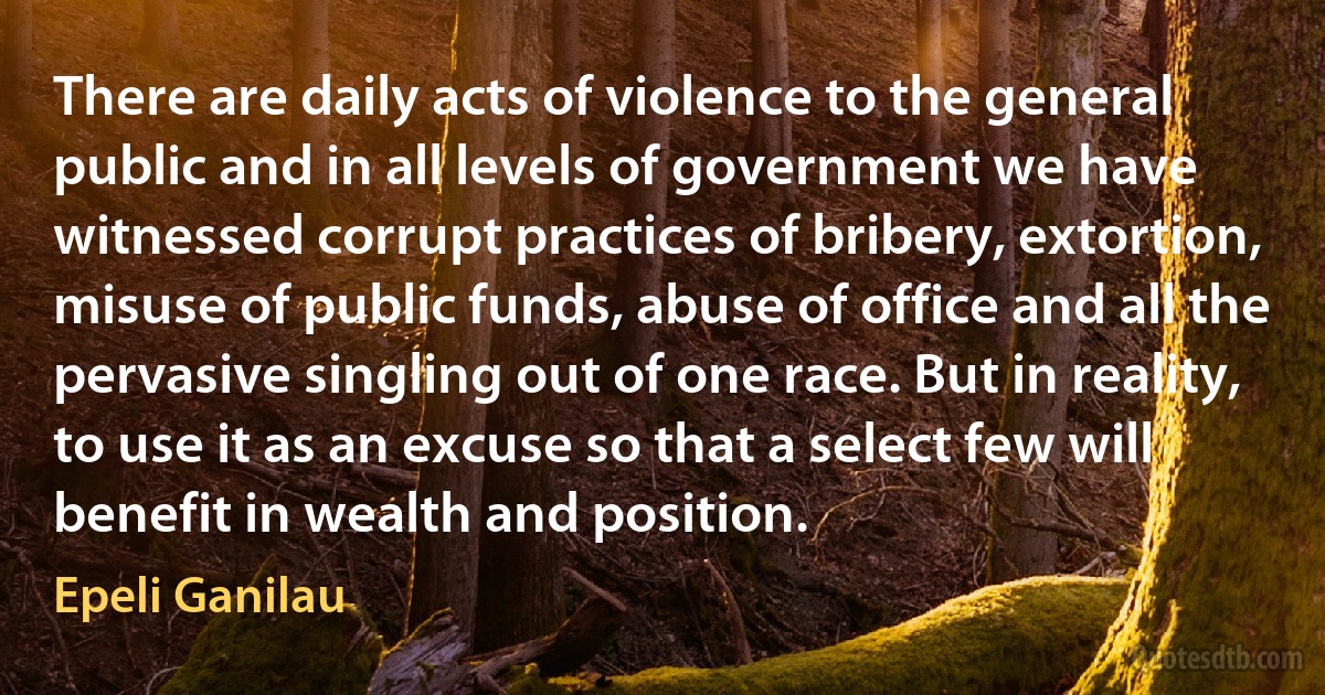 There are daily acts of violence to the general public and in all levels of government we have witnessed corrupt practices of bribery, extortion, misuse of public funds, abuse of office and all the pervasive singling out of one race. But in reality, to use it as an excuse so that a select few will benefit in wealth and position. (Epeli Ganilau)