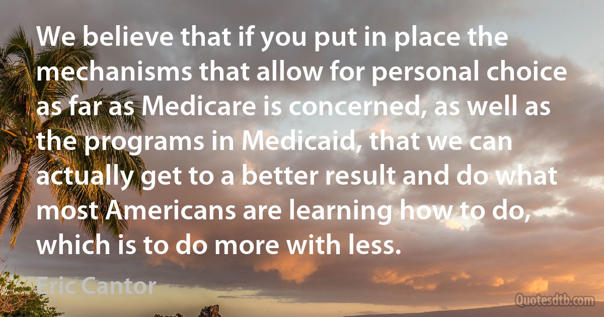 We believe that if you put in place the mechanisms that allow for personal choice as far as Medicare is concerned, as well as the programs in Medicaid, that we can actually get to a better result and do what most Americans are learning how to do, which is to do more with less. (Eric Cantor)