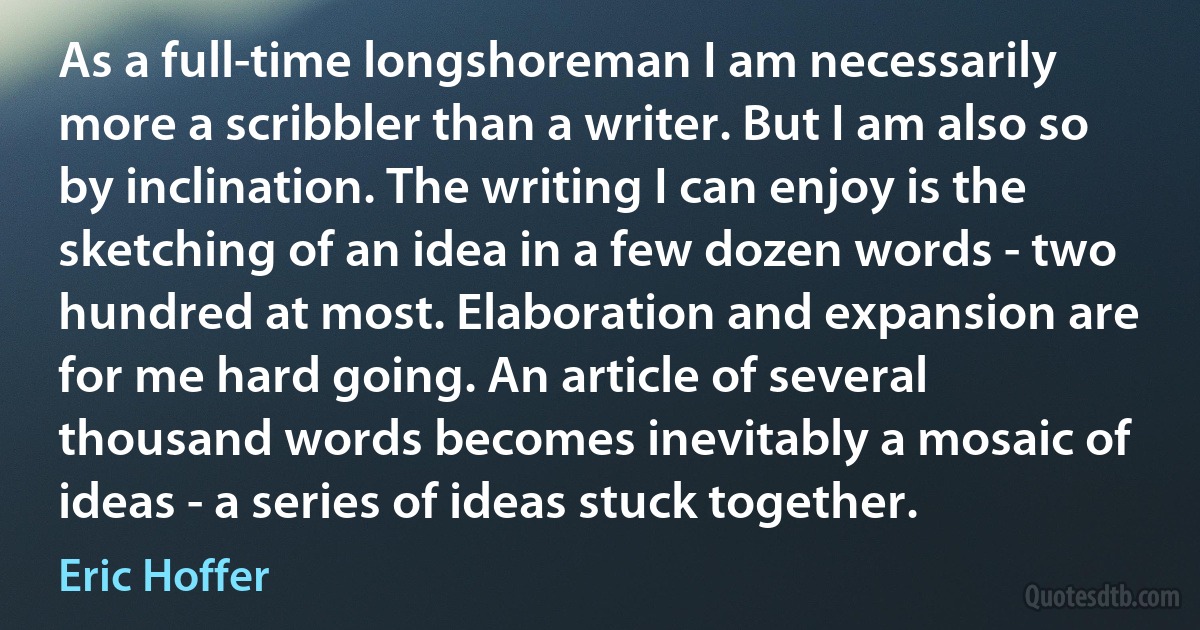 As a full-time longshoreman I am necessarily more a scribbler than a writer. But I am also so by inclination. The writing I can enjoy is the sketching of an idea in a few dozen words - two hundred at most. Elaboration and expansion are for me hard going. An article of several thousand words becomes inevitably a mosaic of ideas - a series of ideas stuck together. (Eric Hoffer)